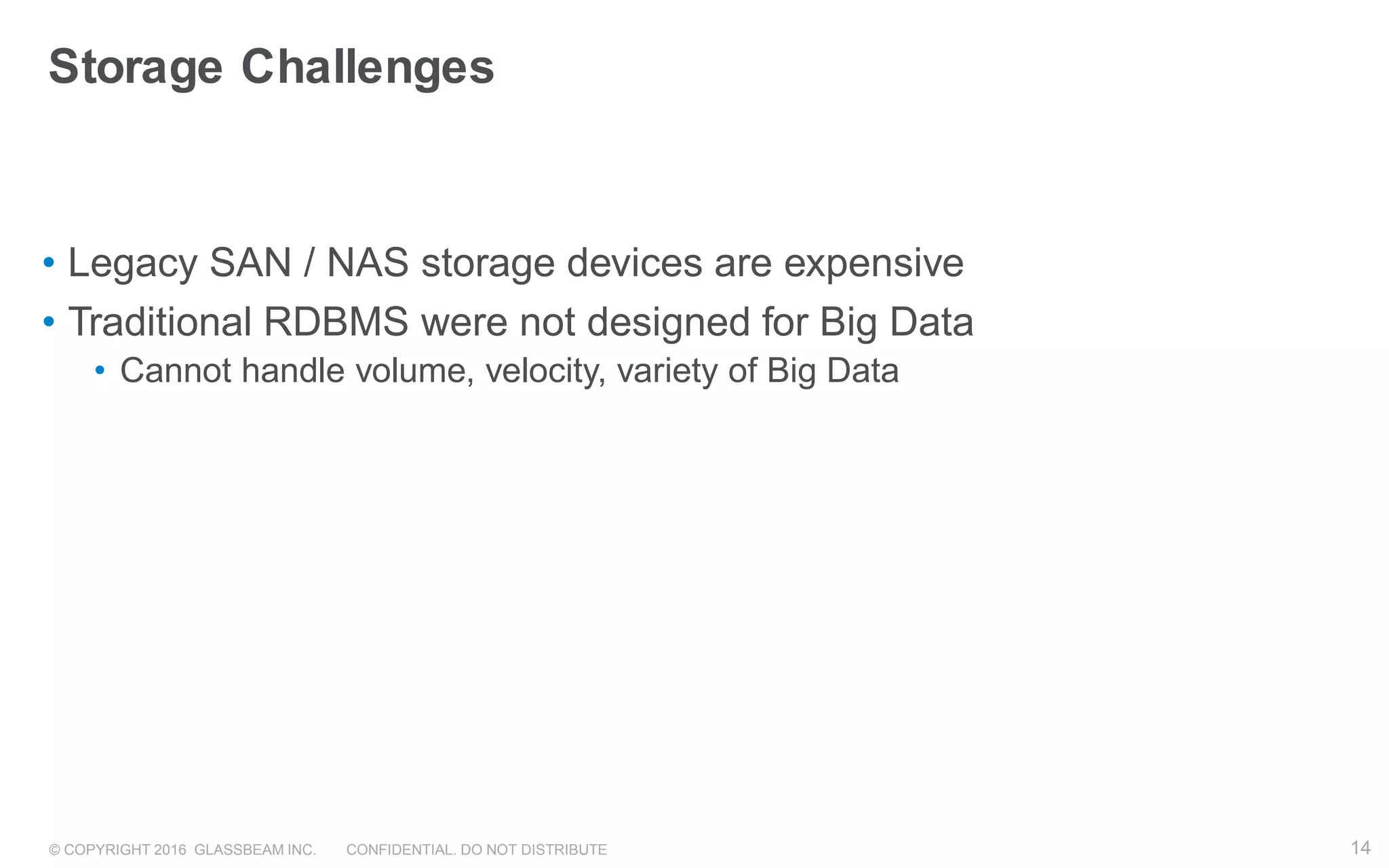 © COPYRIGHT 2016 GLASSBEAM INC. CONFIDENTIAL. DO NOT DISTRIBUTE 14
Storage Challenges
• Legacy SAN / NAS storage devices are expensive
• Traditional RDBMS were not designed for Big Data
• Cannot handle volume, velocity, variety of Big Data
14
 