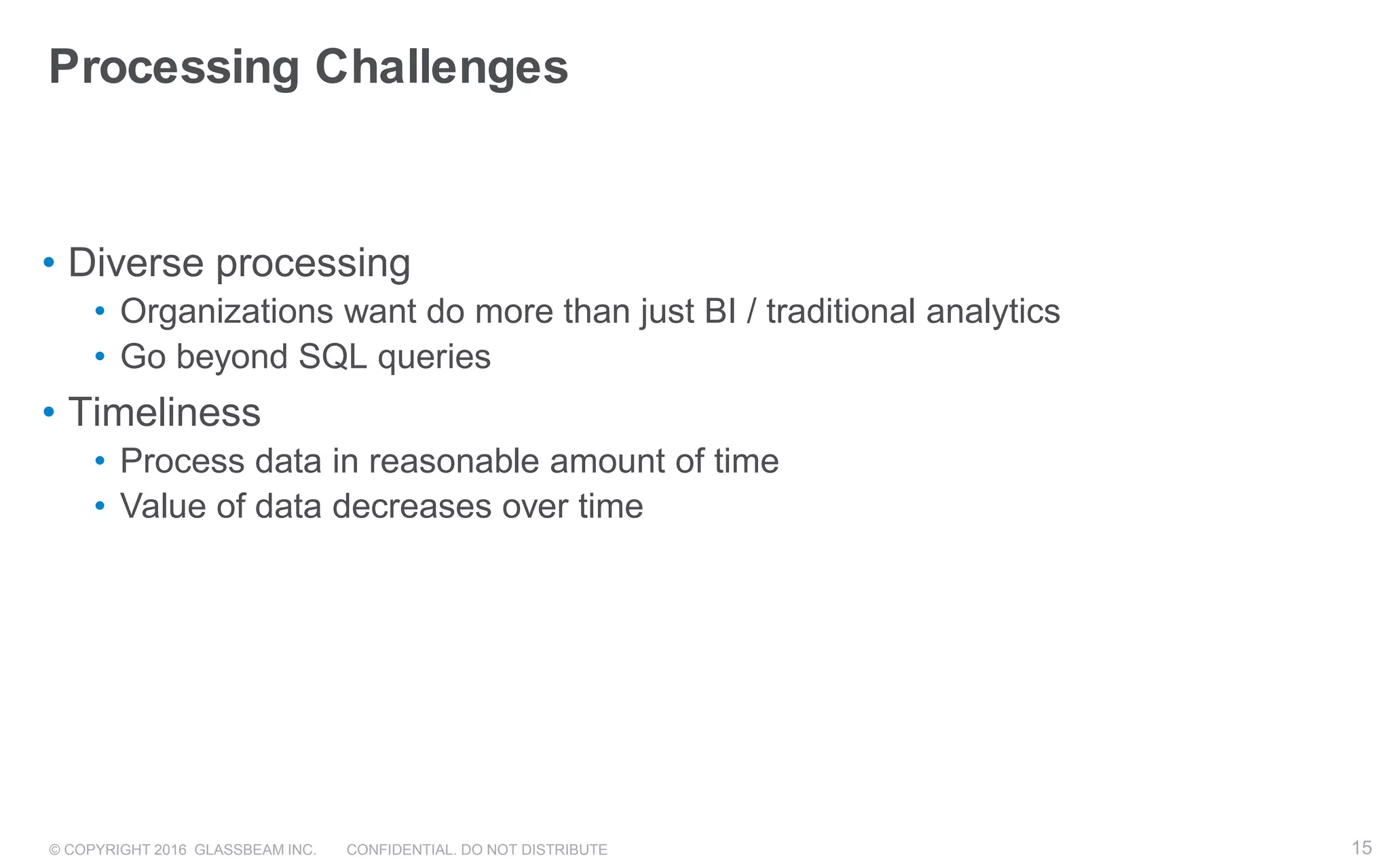 © COPYRIGHT 2016 GLASSBEAM INC. CONFIDENTIAL. DO NOT DISTRIBUTE 15
Processing Challenges
• Diverse processing
• Organizations want do more than just BI / traditional analytics
• Go beyond SQL queries
• Timeliness
• Process data in reasonable amount of time
• Value of data decreases over time
15
 