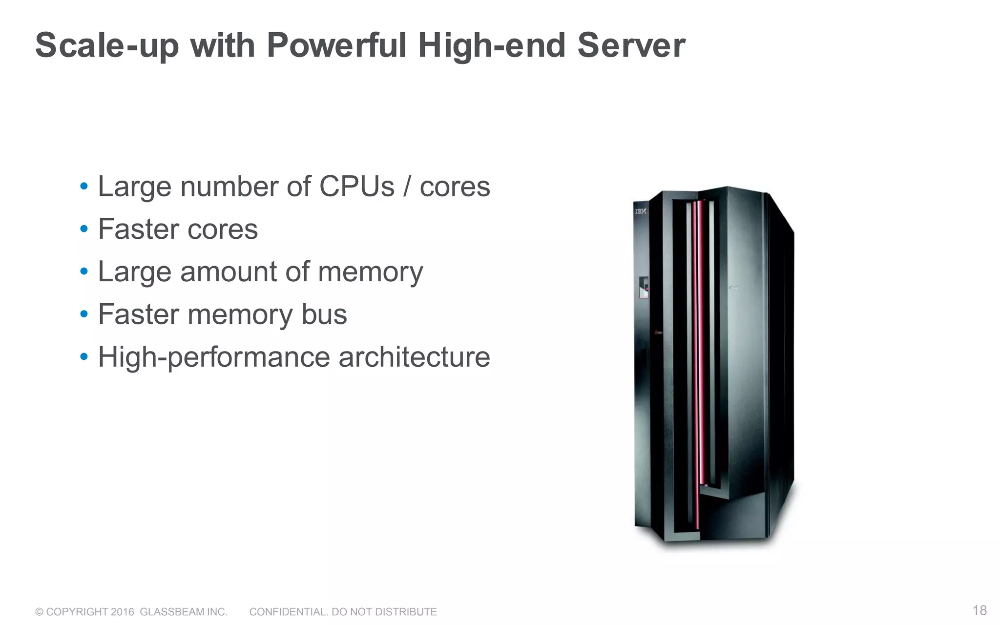 © COPYRIGHT 2016 GLASSBEAM INC. CONFIDENTIAL. DO NOT DISTRIBUTE 18
• Large number of CPUs / cores
• Faster cores
• Large amount of memory
• Faster memory bus
• High-performance architecture
Scale-up with Powerful High-end Server
18
 