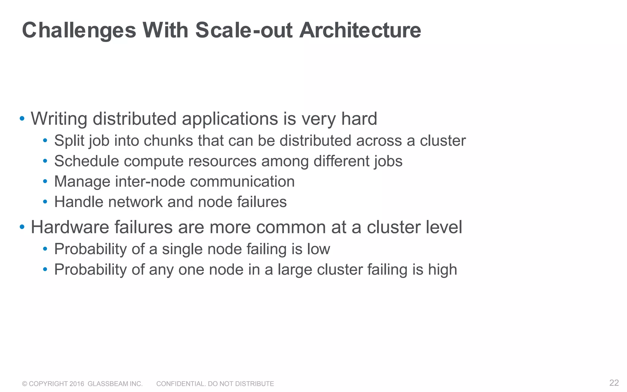 © COPYRIGHT 2016 GLASSBEAM INC. CONFIDENTIAL. DO NOT DISTRIBUTE 22
Challenges With Scale-out Architecture
• Writing distributed applications is very hard
• Split job into chunks that can be distributed across a cluster
• Schedule compute resources among different jobs
• Manage inter-node communication
• Handle network and node failures
• Hardware failures are more common at a cluster level
• Probability of a single node failing is low
• Probability of any one node in a large cluster failing is high
22
 