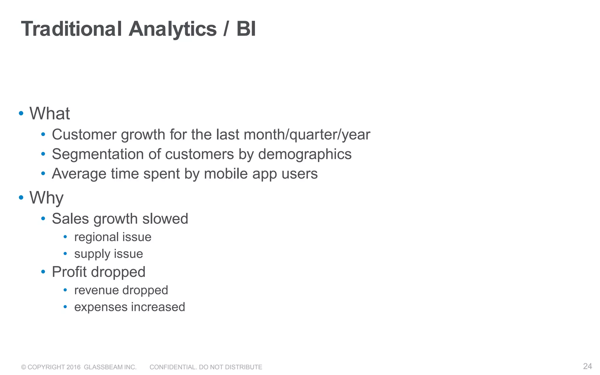 © COPYRIGHT 2016 GLASSBEAM INC. CONFIDENTIAL. DO NOT DISTRIBUTE 24
Traditional Analytics / BI
• What
• Customer growth for the last month/quarter/year
• Segmentation of customers by demographics
• Average time spent by mobile app users
• Why
• Sales growth slowed
• regional issue
• supply issue
• Profit dropped
• revenue dropped
• expenses increased
24
 