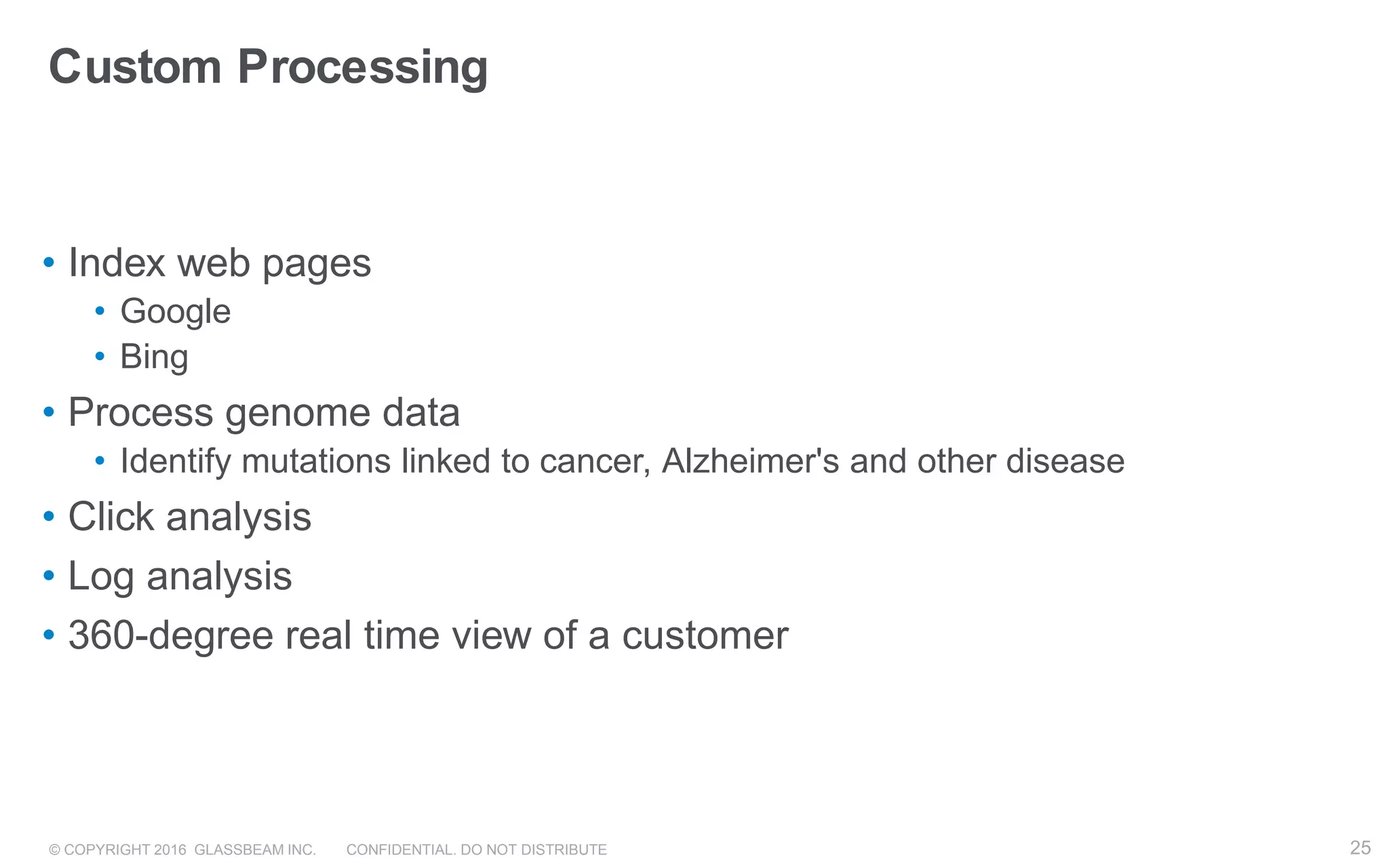 © COPYRIGHT 2016 GLASSBEAM INC. CONFIDENTIAL. DO NOT DISTRIBUTE 25
Custom Processing
• Index web pages
• Google
• Bing
• Process genome data
• Identify mutations linked to cancer, Alzheimer's and other disease
• Click analysis
• Log analysis
• 360-degree real time view of a customer
25
 