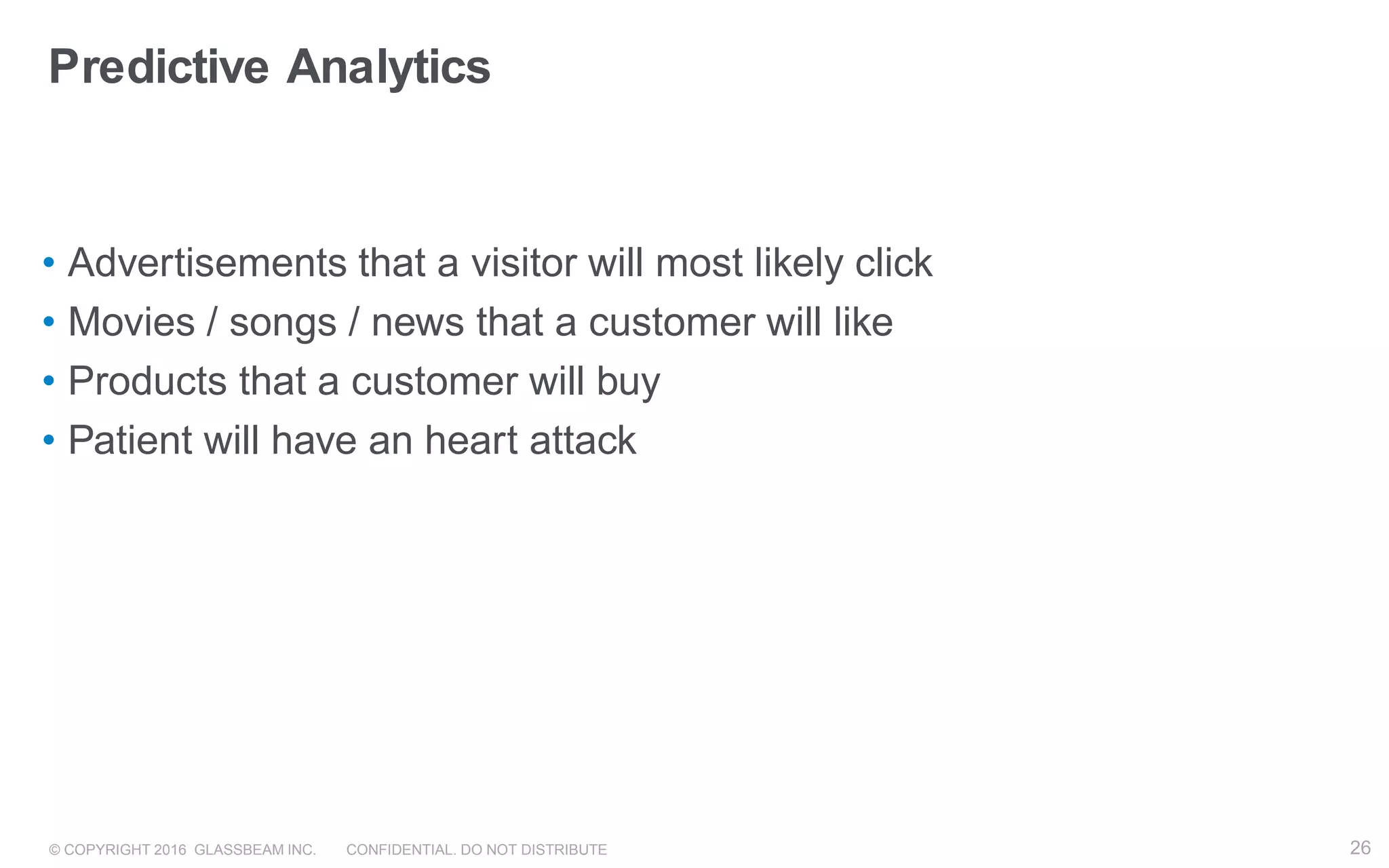© COPYRIGHT 2016 GLASSBEAM INC. CONFIDENTIAL. DO NOT DISTRIBUTE 26
Predictive Analytics
• Advertisements that a visitor will most likely click
• Movies / songs / news that a customer will like
• Products that a customer will buy
• Patient will have an heart attack
26
 