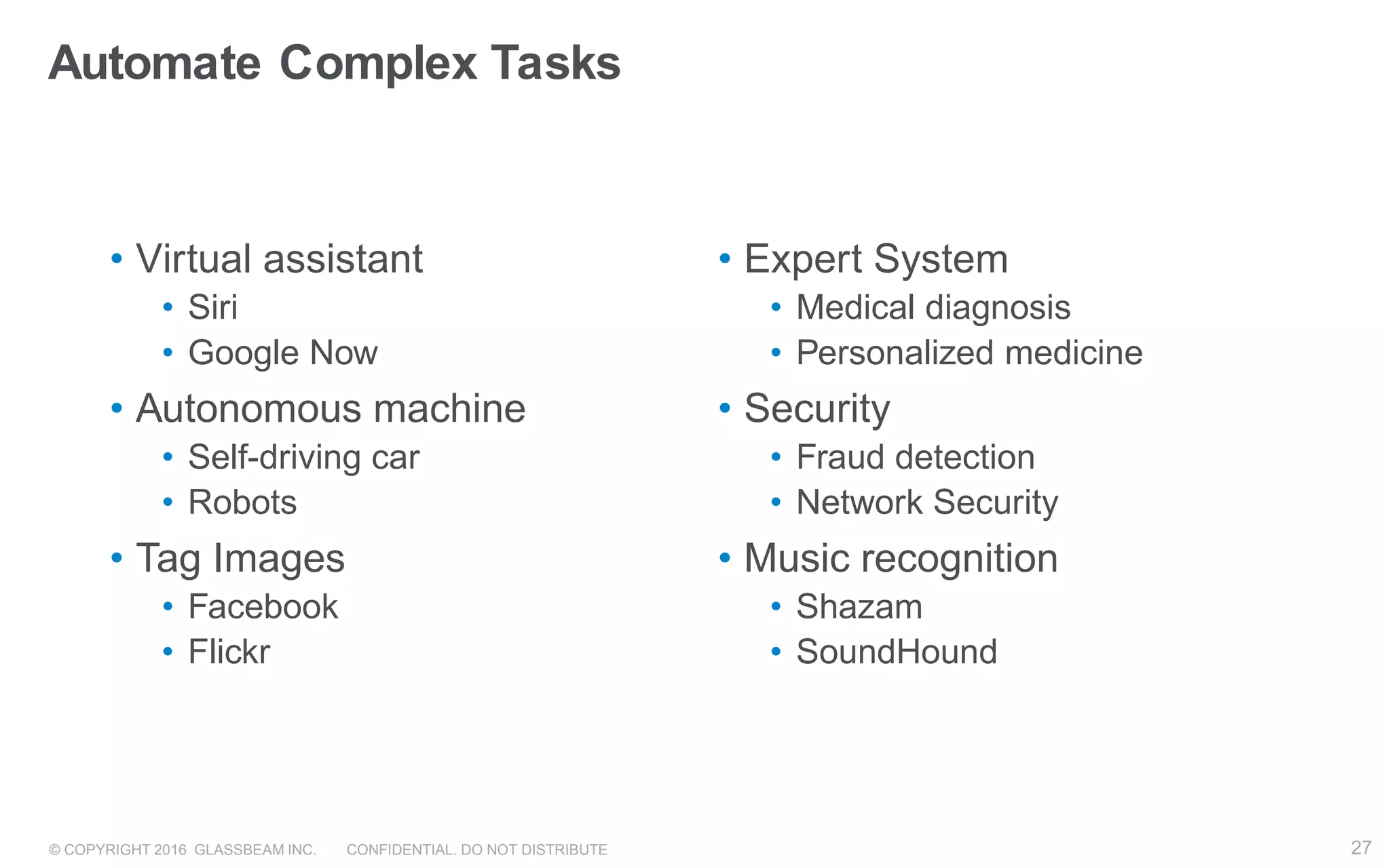 © COPYRIGHT 2016 GLASSBEAM INC. CONFIDENTIAL. DO NOT DISTRIBUTE 27
• Virtual assistant
• Siri
• Google Now
• Autonomous machine
• Self-driving car
• Robots
• Tag Images
• Facebook
• Flickr
• Expert System
• Medical diagnosis
• Personalized medicine
• Security
• Fraud detection
• Network Security
• Music recognition
• Shazam
• SoundHound
Automate Complex Tasks
27
 