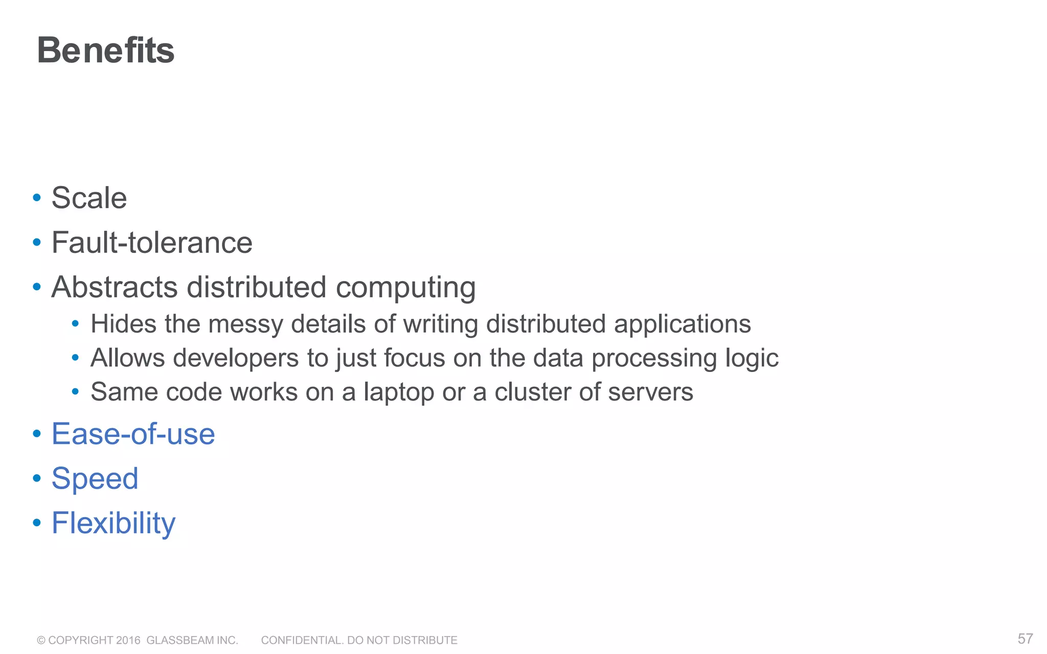 © COPYRIGHT 2016 GLASSBEAM INC. CONFIDENTIAL. DO NOT DISTRIBUTE 57
Benefits
• Scale
• Fault-tolerance
• Abstracts distributed computing
• Hides the messy details of writing distributed applications
• Allows developers to just focus on the data processing logic
• Same code works on a laptop or a cluster of servers
• Ease-of-use
• Speed
• Flexibility
57
 