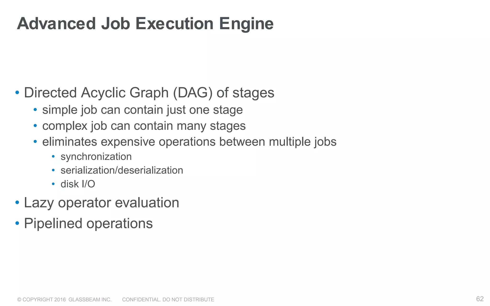 © COPYRIGHT 2016 GLASSBEAM INC. CONFIDENTIAL. DO NOT DISTRIBUTE 62
Advanced Job Execution Engine
• Directed Acyclic Graph (DAG) of stages
• simple job can contain just one stage
• complex job can contain many stages
• eliminates expensive operations between multiple jobs
• synchronization
• serialization/deserialization
• disk I/O
• Lazy operator evaluation
• Pipelined operations
62
 