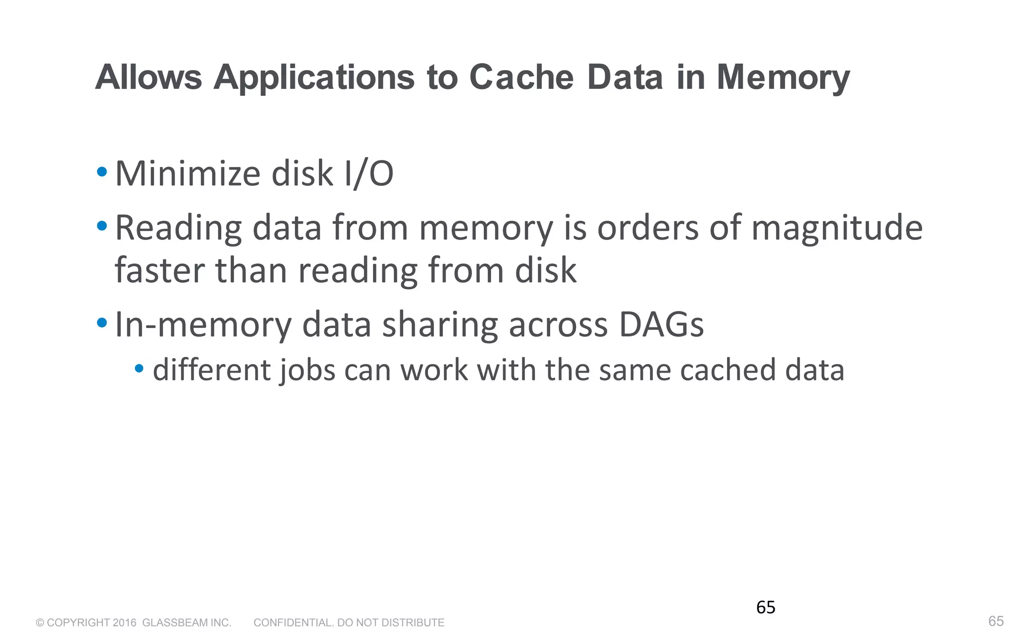 © COPYRIGHT 2016 GLASSBEAM INC. CONFIDENTIAL. DO NOT DISTRIBUTE 65
Allows Applications to Cache Data in Memory
•Minimize disk I/O
•Reading data from memory is orders of magnitude
faster than reading from disk
•In-memory data sharing across DAGs
• different jobs can work with the same cached data
65
 