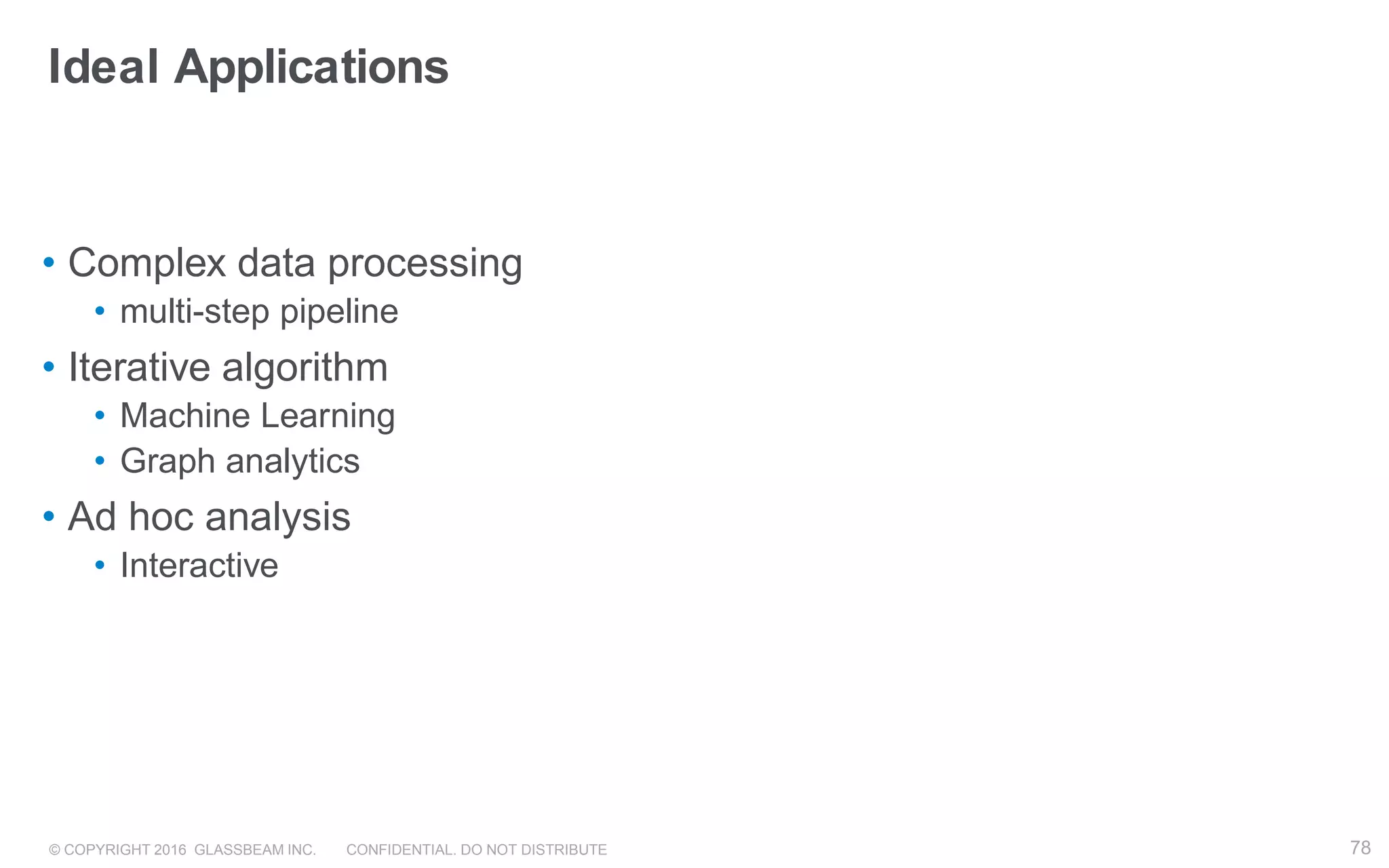 © COPYRIGHT 2016 GLASSBEAM INC. CONFIDENTIAL. DO NOT DISTRIBUTE 78
Ideal Applications
• Complex data processing
• multi-step pipeline
• Iterative algorithm
• Machine Learning
• Graph analytics
• Ad hoc analysis
• Interactive
 
