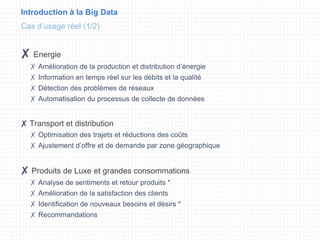 Introduction à la Big Data
✘ Energie
✗ Amélioration de la production et distribution d’énergie
✗ Information en temps réel sur les débits et la qualité
✗ Détection des problèmes de réseaux
✗ Automatisation du processus de collecte de données
✘ Transport et distribution
✗ Optimisation des trajets et réductions des coûts
✗ Ajustement d’offre et de demande par zone géographique
✘ Produits de Luxe et grandes consommations
✗ Analyse de sentiments et retour produits *
✗ Amélioration de la satisfaction des clients
✗ Identification de nouveaux besoins et désirs *
✗ Recommandations
Cas d’usage réel (1/2)
 