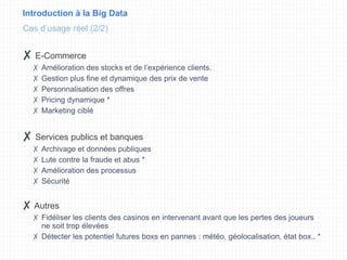 Introduction à la Big Data
✘ E-Commerce
✗ Amélioration des stocks et de l’expérience clients.
✗ Gestion plus fine et dynamique des prix de vente
✗ Personnalisation des offres
✗ Pricing dynamique *
✗ Marketing ciblé
✘ Services publics et banques
✗ Archivage et données publiques
✗ Lute contre la fraude et abus *
✗ Amélioration des processus
✗ Sécurité
✘ Autres
✗ Fidéliser les clients des casinos en intervenant avant que les pertes des joueurs
ne soit trop élevées
✗ Détecter les potentiel futures boxs en pannes : météo, géolocalisation, état box.. *
Cas d’usage réel (2/2)
 