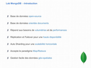 Lab MongoDB - Introduction
✘ Base de données open-source
✘ Base de données orientée documents
✘ Répond aux besoins de volumétries et de performances
✘ Réplication et Failover pour une haute disponibilité
✘ Auto Sharding pour une scalabilité horizontale
✘ Accepte le paradigme Map/Reduce
✘ Gestion facile des données géo-spatiales
 