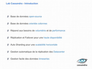 Lab Cassandra - Introduction
✘ Base de données open-source
✘ Base de données orientée colonnes
✘ Répond aux besoins de volumétrie et de performance
✘ Réplication et Failover pour une haute disponibilité
✘ Auto Sharding pour une scalabilité horizontale
✘ Gestion automatique de la réplication des Datacenter
✘ Gestion facile des données timeseries
 