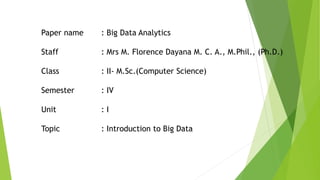 Paper name : Big Data Analytics
Staff : Mrs M. Florence Dayana M. C. A., M.Phil., (Ph.D.)
Class : II- M.Sc.(Computer Science)
Semester : IV
Unit : I
Topic : Introduction to Big Data
 