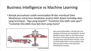 Business Intelligence vs Machine Learning
• Banyak perusahaan sudah menerapkan BI dan membuat Data
Warehouse untuk bisa melakukan analisa lebih dalam terhadap data
yang tersimpan. “Apa yang terjadi?” “Customer kita lebih suka apa?”
“Customer kita lebih mau beli item yang mana?
Back during World War II, the RAF lost a lot
of planes to German anti-aircraft fire. So they
decided to armor them up. But where to put
the armor? The obvious answer was to look
at planes that returned from missions, count
up all the bullet holes in various places, and
then put extra armor in the areas that
attracted the most fire.
 
