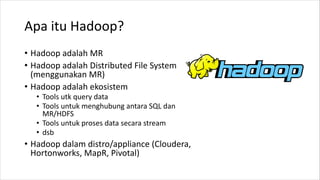 Apa itu Hadoop?
• Hadoop adalah MR
• Hadoop adalah Distributed File System
(menggunakan MR)
• Hadoop adalah ekosistem
• Tools utk query data
• Tools untuk menghubung antara SQL dan
MR/HDFS
• Tools untuk proses data secara stream
• dsb
• Hadoop dalam distro/appliance (Cloudera,
Hortonworks, MapR, Pivotal)
 