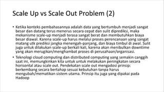 Scale Up vs Scale Out Problem (2)
• Ketika konteks pembahasannya adalah data yang bertumbuh menjadi sangat
besar dan datang terus menerus secara cepat dan sulit diprediksi, maka
mekanisme scale-up menjadi terasa sangat berat dan membutuhkan biaya
besar diawal. Karena scale-up harus melalui proses perencanaan yang sangat
matang utk prediksi jangka menengah-panjang, dan biaya timbul di awal. Sulit
juga untuk dilakukan scale-up berkali kali, karena akan menibulkan downtime
yang akan merugikan/menghambat proses di perusahaan/organisasi.
• Teknologi cloud computing dan distributed computing yang semakin canggih
saat ini, memungkinkan kita untuk untuk melakukan peningkatan secara
horisontal atau scale out. Pendekatan scale out mengadosi prinsip:
berkembang secara bertahap sesuai kebutuhan tanpa harus
mengubah/mematikan sistem utama. Prinsip itu juga yang dipakai pada
Hadoop
 