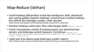 Map-Reduce (latihan)
• Install Hadoop (dibutuhkan install dan konfigurasi JAVA, download
dan setting aplikasi Apache Hadoop). Untuk proses instalasi Hadoop
bisa dilihat dari berbagai sumber, salah satunya:
https://www.tutorialspoint.com/hadoop/hadoop_enviornment_setup.htm
• Pastikan Hadoop sudah jalan. Bisa coba dengan ketik hadoop version
• Untuk menjalankan contoh di hadoop (pada saat download dan
extract, ada beberapa contoh bawaan). Contohnya: hadoop jar
share/hadoop/mapreduce/hadoop-mapreduce-examples-3.2.1.jar grep input
output 'dfs[a-z.]+'
• Lebih jauh bisa dibaca pada beberapa sumber seperti
https://hadoop.apache.org/docs/stable/hadoop-project-dist/hadoop-common/SingleCluster.html
 
