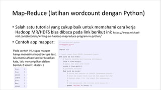 Map-Reduce (latihan wordcount dengan Python)
• Salah satu tutorial yang cukup baik untuk memahami cara kerja
Hadoop MR/HDFS bisa dibaca pada link berikut ini: https://www.michael-
noll.com/tutorials/writing-an-hadoop-mapreduce-program-in-python/
• Contoh app mapper:
Pada contoh ini, tugas mapper
hanya menerima input berupa text,
lalu memisahkan kan berdasarkan
kata, lalu menampilkan dalam
bentuk 2 kolom: <kata> 1
 