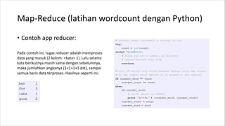 Map-Reduce (latihan wordcount dengan Python)
• Contoh app reducer:
Pada contoh ini, tugas reducer adalah memproses
data yang masuk (2 kolom: <kata> 1). Lalu selama
kata berikutnya masih sama dengan sebelumnya,
maka jumlahkan angkanya (1+1+1+1 dst), sampai
semua baris data terproses. Hasilnya seperti ini:
 