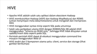 HIVE
• Apache HIVE adalah salah satu aplikasi dalam ekosistem Hadoop
• HIVE membutuhkan Hadoop (HDFS dan Hadoop MapReduce) dan RDMS
(untuk menyimpan meta data/metastore) untuk mengolah dan memproses
data
• HIVE menggunakan syntax mirip seperti SQL pada umumnya
• Salah satu perbedaan utama HIVE dengan RDBMS/SQL DB adalah HIVE
menggunakan “Schema on READ only”. Sehingga HIVE tidak ditujukan untuk
update/insert data seperti pada SQL.
• Perintah-perintah HIVE dapat di-eksekusi menggunakan command line
maupun menggunakan Web UI
• HIVE terdiri dari 3 komponen utama yaitu: client, service dan storage (lihat
gambar berikutnya)
 