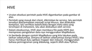 HIVE
• Urutan eksekusi perintah pada HIVE digambarkan pada gambar di
atas.
• Perintah yang masuk dari client, dikirimkan ke service, lalu perintah
tersebut diterjemahkan menjadi script khusus, dan dilakukan
kompilasi, lalu verifikasi kolom/data dengan meta data yang
tersimpan di metastore, lalu akan dieksekusi oleh service.
• Dalam eksekusinya, HIVE akan membaca file pada HDFS dan
memproses pengolahan data-nya menggunakan MapReduce.
• Ini berbeda dengan contoh MapReduce yang kita lakukan pada
latihan sebelumnya. Dimana di latihan sebelumnya (tanpa HIVE), kita
harus membuat dulu aplikasi mapper dan reducer, menggunakan
bahasa pemrograman yang didukung, seperti JAVA atau Python.
 