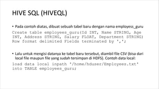 HIVE SQL (HIVEQL)
• Pada contoh diatas, dibuat sebuah tabel baru dengan nama employess_guru
Create table employees_guru(Id INT, Name STRING, Age
INT, Address STRING, Salary FLOAT, Department STRING)
Row format delimited Fields terminated by ',';
• Lalu untuk mengisi datanya ke tabel baru tersebut, diambil file CSV (bisa dari
local file maupun file yang sudah tersimpan di HDFS). Contoh data local:
load data local inpath '/home/hduser/Employees.txt'
into TABLE employees_guru;
 
