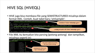 HIVE SQL (HIVEQL)
• HIVE juga bisa membaca file yang SEMISTRUCTURED misalnya dalam
format XML. Contoh, buat tabel baru 'xmlsample':
• File XML itu kemudian kita parsing (potong-potong) dan tampilkan,
misalnya seperti ini:
 