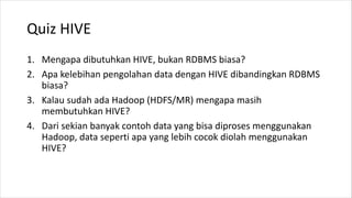Quiz HIVE
1. Mengapa dibutuhkan HIVE, bukan RDBMS biasa?
2. Apa kelebihan pengolahan data dengan HIVE dibandingkan RDBMS
biasa?
3. Kalau sudah ada Hadoop (HDFS/MR) mengapa masih
membutuhkan HIVE?
4. Dari sekian banyak contoh data yang bisa diproses menggunakan
Hadoop, data seperti apa yang lebih cocok diolah menggunakan
HIVE?
 