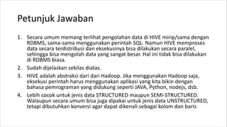 Petunjuk Jawaban
1. Secara umum memang terlihat pengolahan data di HIVE mirip/sama dengan
RDBMS, sama-sama menggunakan perintah SQL. Namun HIVE memproses
data secara terdistribusi dan eksekusinya bisa dilakukan secara paralel,
sehingga bisa mengolah data yang sangat besar. Hal ini tidak bisa dilakukan
di RDBMS biasa.
2. Sudah dijelaskan sekilas diatas.
3. HIVE adalah abstraksi dari dari Hadoop. Jika menggunakan Hadoop saja,
eksekusi perintah harus menggunakan aplikasi yang kita bikin dengan
bahasa pemrograman yang didukung seperti JAVA, Python, nodejs, dsb.
4. Lebih cocok untuk jenis data STRUCTURED maupun SEMI-STRUCTURED.
Walaupun secara umum bisa juga dipakai untuk jenis data UNSTRUCTURED,
tetapi dibutuhkan konversi agar dapat dikenali sebagai kolom dan baris
 