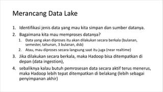 Merancang Data Lake
1. Identifikasi jenis data yang mau kita simpan dan sumber datanya.
2. Bagaimana kita mau memproses datanya?
1. Data yang akan diproses itu akan dilakukan secara berkala (bulanan,
semester, tahunan, 3 bulanan, dsb)
2. Atau, mau diproses secara langsung saat itu juga (near realtime)
3. Jika dilakukan secara berkala, maka Hadoop bisa ditempatkan di
depan (data ingestion),
4. sebaliknya kalau butuh pemrosesan data secara aktif terus menerus,
maka Hadoop lebih tepat ditempatkan di belakang (lebih sebagai
penyimpanan akhir)
 