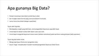 Apa gunanya Big Data?
• Tempat menyimpan data dalam jumlah besar sekali,
• dan mungkin dalam format yang unstructured/semi-tructured,
• namun harus bisa diolah (dengan cepat/baik).
Tujuan akhir big data:
• Mendapatkan insight yang lebih baik, untuk pengambilan keputusan yang lebih tepat.
• Untuk dapat di lakukan analisa lebih dalam suatu saat nanti.
• Untuk dapat mengambil keputusan secara sistem (bahkan otomatisasi) pada saat bisnis sedang berjalan (daily operation)
Tujuan big data bukan untuk:
• Mengurangi biaya infrastructur pengolahan data
• Secara 'magic' menyelesaikan masalah-masalah/pengambilan keputusan dalam bisnis
 