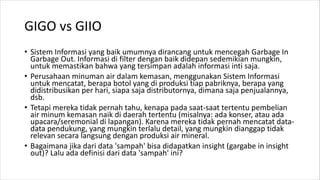 GIGO vs GIIO
• Sistem Informasi yang baik umumnya dirancang untuk mencegah Garbage In
Garbage Out. Informasi di filter dengan baik didepan sedemikian mungkin,
untuk memastikan bahwa yang tersimpan adalah informasi inti saja.
• Perusahaan minuman air dalam kemasan, menggunakan Sistem Informasi
untuk mencatat, berapa botol yang di produksi tiap pabriknya, berapa yang
didistribusikan per hari, siapa saja distributornya, dimana saja penjualannya,
dsb.
• Tetapi mereka tidak pernah tahu, kenapa pada saat-saat tertentu pembelian
air minum kemasan naik di daerah tertentu (misalnya: ada konser, atau ada
upacara/seremonial di lapangan). Karena mereka tidak pernah mencatat data-
data pendukung, yang mungkin terlalu detail, yang mungkin dianggap tidak
relevan secara langsung dengan produksi air mineral.
• Bagaimana jika dari data 'sampah' bisa didapatkan insight (gargabe in insight
out)? Lalu ada definisi dari data 'sampah' ini?
 
