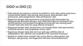 GIGO vs GIIO (2)
• Pada sebuah perusahaan e-commerce platform, tentu data utama yang harus
mereka kelola adalah: data barang, data penjual, data pembeli, data
pemesanan, data pengantaram, data pembayaran, dsb.
• Bagaimana dengan data pemesanan yang batal (sudah dimasukkan ke
keranjang tapi kemudian dihapus, atau tidak diteruskan ke checkout)? Atau
aktifitas penjual memasukkan/menghapus/meng-edit item barang jualan
mereka? (dan data-data lain yang sifatnya temporer)
• Bagaimana dengan data: berapa lama user berada dalam web app tersebut,
scroll/klik kemana, arah pergerakan mouse, dsb?
• Bagaimana dengan data-data dari luar web app: aktifitas iklan di
web/platform lain, aktifitas user di platform lain (socmed misalnya)?
• Apakah itu adalah data sampah? Jika semua data itu dikumpulkan dan
disimpan, apa gunanya, dan bagaimana kita bisa memanfaatkannya?
 