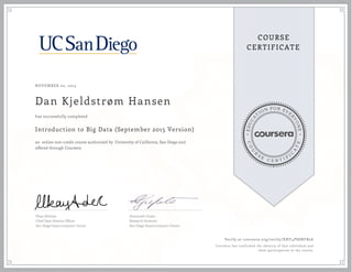 EDUCA
T
ION FOR EVE
R
YONE
CO
U
R
S
E
C E R T I F
I
C
A
TE
COURSE
CERTIFICATE
NOVEMBER 02, 2015
Dan Kjeldstrøm Hansen
Introduction to Big Data (September 2015 Version)
an online non-credit course authorized by University of California, San Diego and
offered through Coursera
has successfully completed
Ilkay Altintas
Chief Data Science Officer
San Diego Supercomputer Center
Amarnath Gupta
Research Scientist
San Diego Supercomputer Center
Verify at coursera.org/verify/XNY4PS8NFB2A
Coursera has confirmed the identity of this individual and
their participation in the course.
 