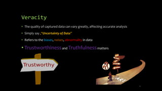 Veracity
• The quality of captured data can vary greatly, affecting accurate analysis
• Simply say ,“Uncertainty of Data”
• Refers to the biases, noises, abnormality in data
• Trustworthinessand Truthfulnessmatters
12
 