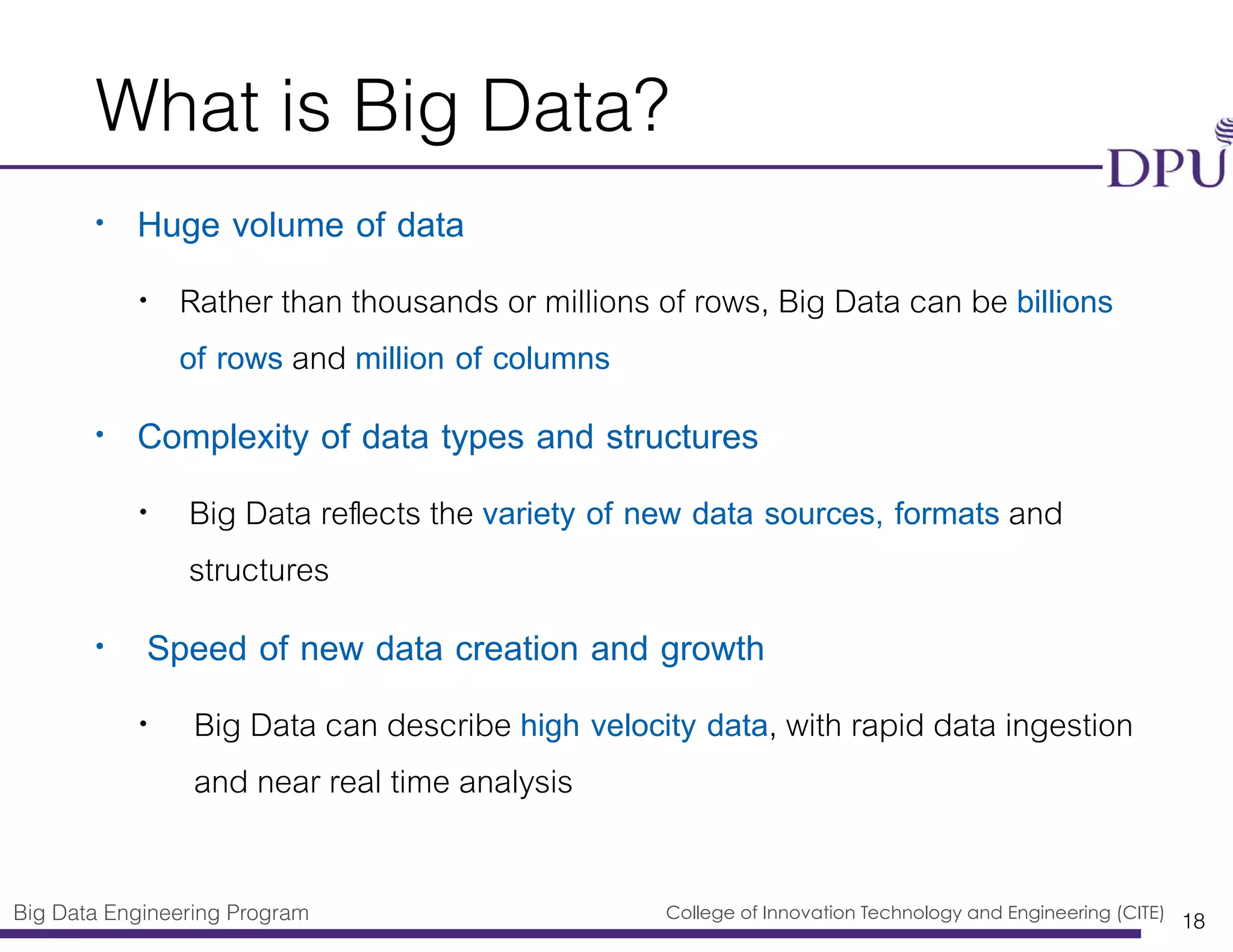 Big Data Engineering Program College of Innovation Technology and Engineering (CITE)
What is Big Data?
• Huge volume of data
• Rather than thousands or millions of rows, Big Data can be billions
of rows and million of columns
• Complexity of data types and structures
• Big Data reﬂects the variety of new data sources, formats and
structures
• Speed of new data creation and growth
• Big Data can describe high velocity data, with rapid data ingestion
and near real time analysis
18
 