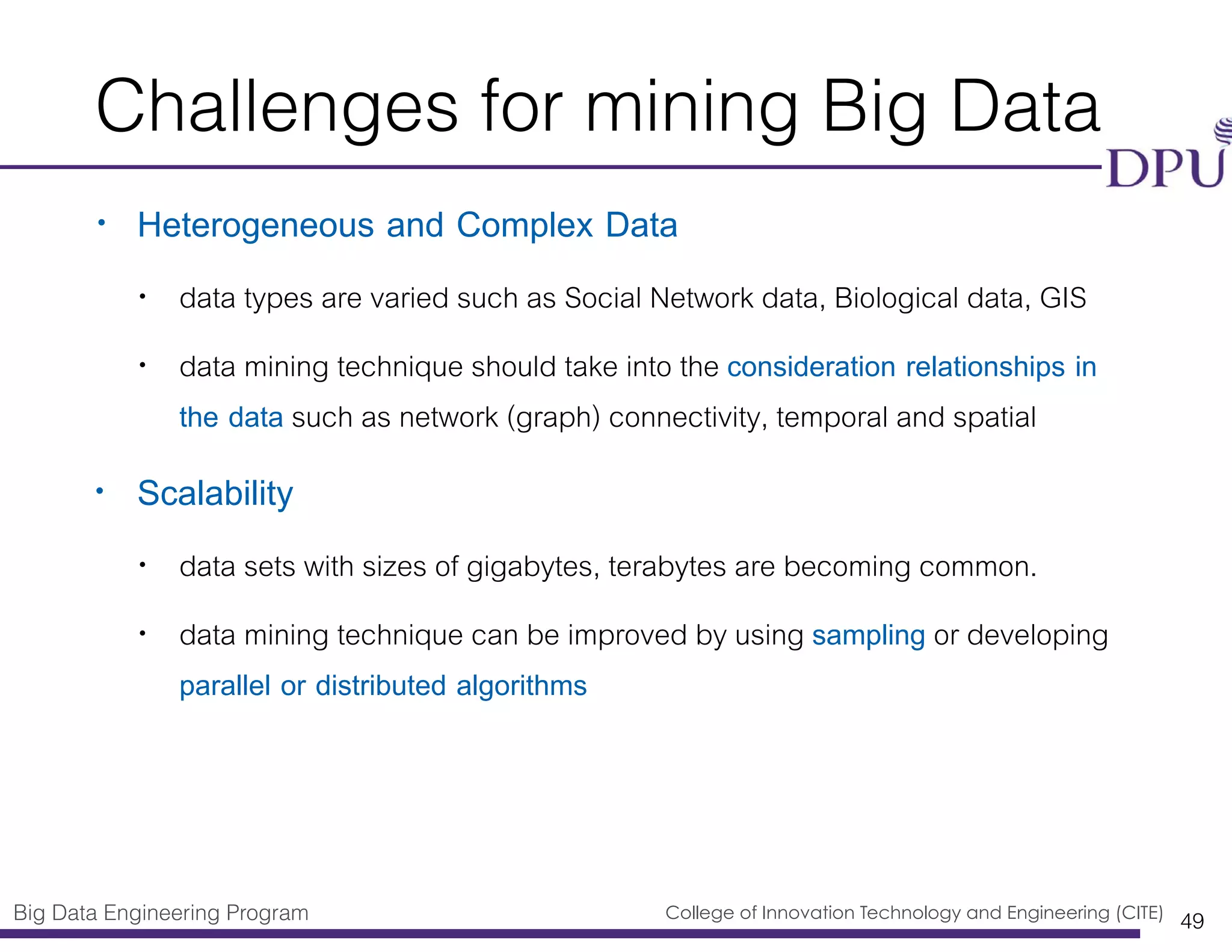 Big Data Engineering Program College of Innovation Technology and Engineering (CITE)
Challenges for mining Big Data
• Heterogeneous and Complex Data
• data types are varied such as Social Network data, Biological data, GIS
• data mining technique should take into the consideration relationships in
the data such as network (graph) connectivity, temporal and spatial
• Scalability
• data sets with sizes of gigabytes, terabytes are becoming common.
• data mining technique can be improved by using sampling or developing
parallel or distributed algorithms
49
 