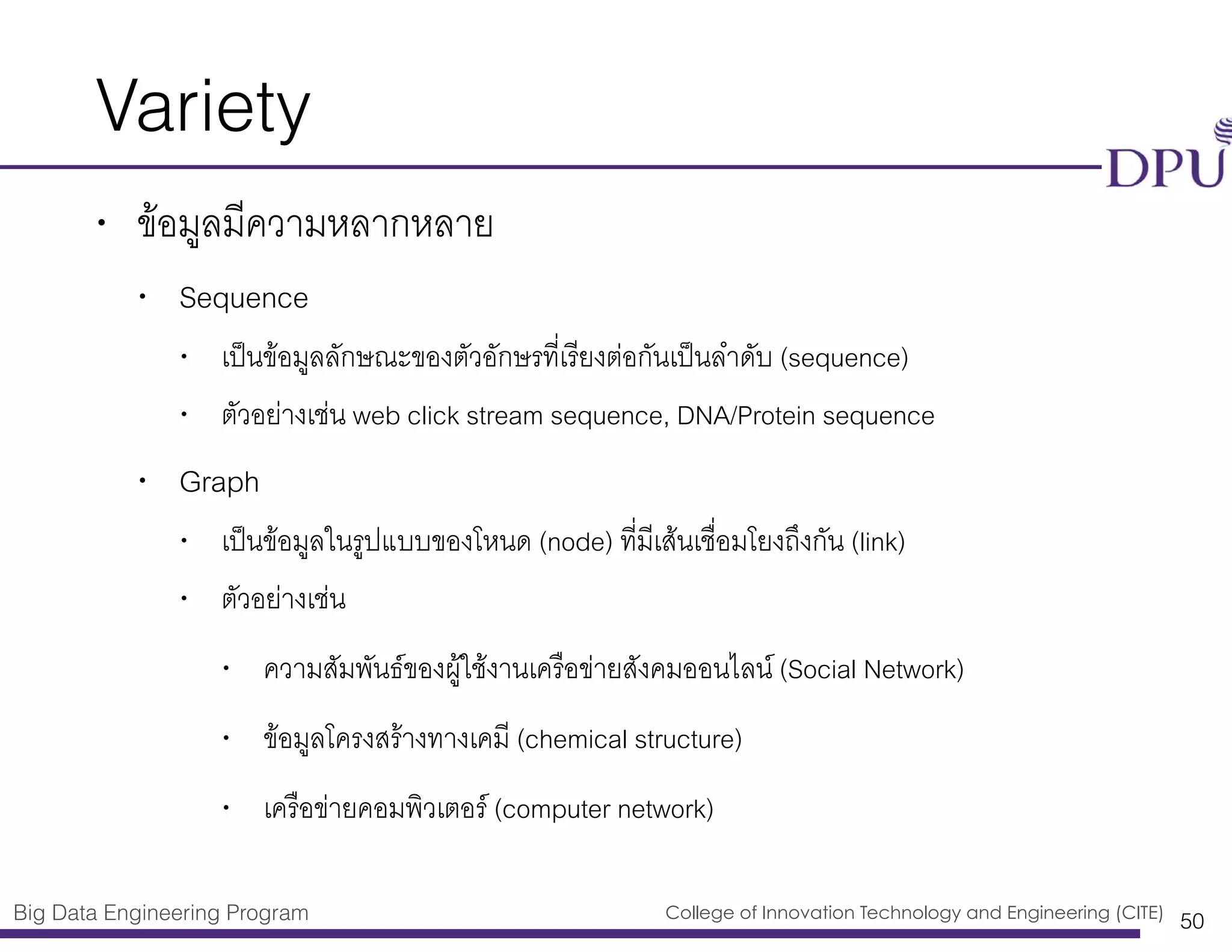 Big Data Engineering Program College of Innovation Technology and Engineering (CITE)
Variety
• ข้อมูลมีความหลากหลาย
• Sequence
• เป็นข้อมูลลักษณะของตัวอักษรที่เรียงต่อกันเป็นลำดับ (sequence)
• ตัวอย่างเช่น web click stream sequence, DNA/Protein sequence
• Graph
• เป็นข้อมูลในรูปแบบของโหนด (node) ที่มีเส้นเชื่อมโยงถึงกัน (link)
• ตัวอย่างเช่น
• ความสัมพันธ์ของผู้ใช้งานเครือข่ายสังคมออนไลน์ (Social Network)
• ข้อมูลโครงสร้างทางเคมี (chemical structure)
• เครือข่ายคอมพิวเตอร์ (computer network)
50
 