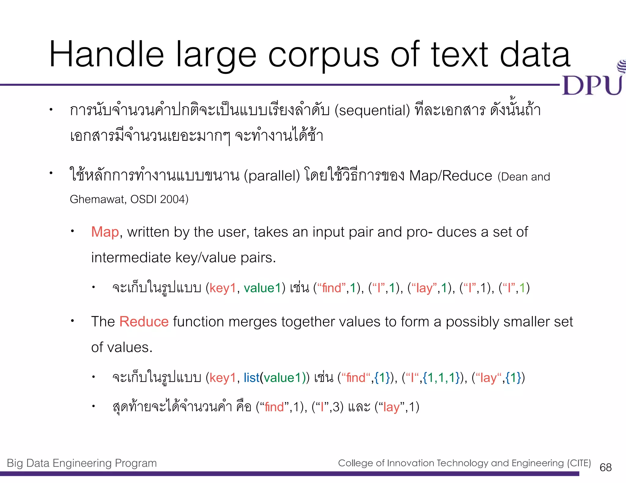 Big Data Engineering Program College of Innovation Technology and Engineering (CITE)
Handle large corpus of text data
• การนับจำนวนคำปกติจะเป็นแบบเรียงลำดับ (sequential) ทีละเอกสาร ดังนั้นถ้า
เอกสารมีจำนวนเยอะมากๆ จะทำงานได้้ช้า
• ใช้หลักการทำงานแบบขนาน (parallel) โดยใช้วิธีการของ Map/Reduce (Dean and
Ghemawat, OSDI 2004)
• Map, written by the user, takes an input pair and pro- duces a set of
intermediate key/value pairs.
• จะเก็บในรูปแบบ (key1, value1) เช่น (“ﬁnd”,1), (“I”,1), (“lay”,1), (“I”,1), (“I”,1)
• The Reduce function merges together values to form a possibly smaller set
of values.
• จะเก็บในรูปแบบ (key1, list(value1)) เช่น (“ﬁnd“,{1}), (“I“,{1,1,1}), (“lay“,{1})
• สุดท้ายจะได้จำนวนคำ คือ (“ﬁnd”,1), (“I”,3) และ (“lay”,1)
68
 