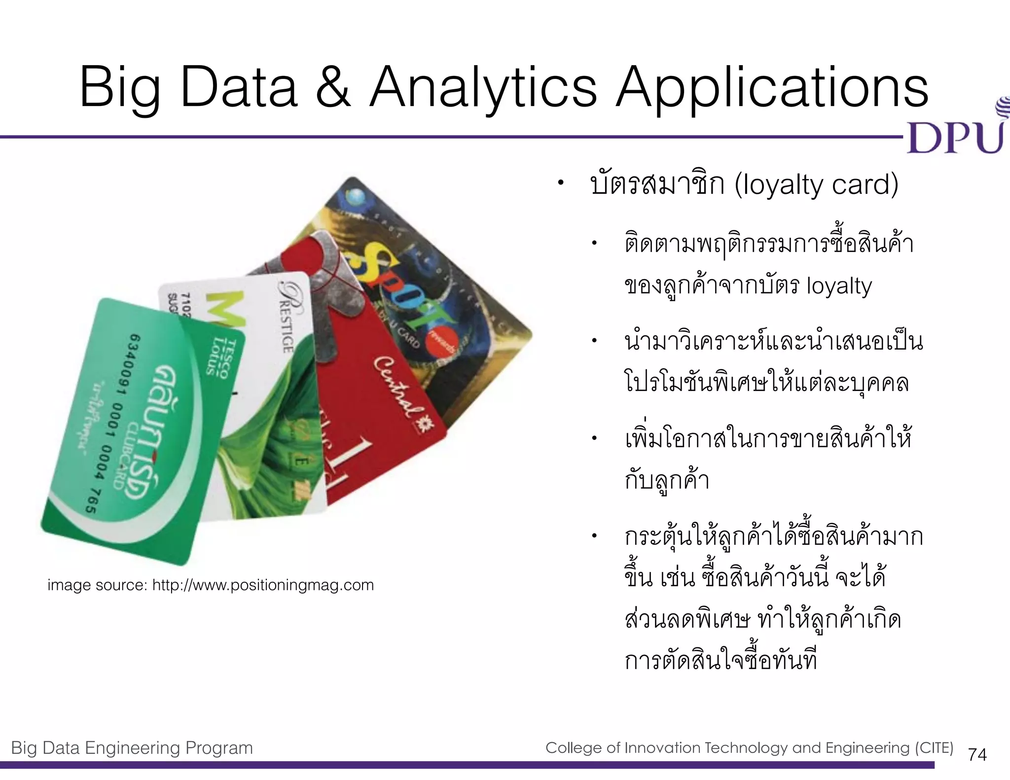 Big Data Engineering Program College of Innovation Technology and Engineering (CITE)
Big Data & Analytics Applications
• บัตรสมาชิก (loyalty card)
• ติดตามพฤติกรรมการซื้อสินค้า
ของลูกค้าจากบัตร loyalty
• นำมาวิเคราะห์และนำเสนอเป็น
โปรโมชันพิเศษให้แต่ละบุคคล
• เพิ่มโอกาสในการขายสินค้าให้
กับลูกค้า
• กระตุ้นให้ลูกค้าได้ซื้อสินค้ามาก
ขึ้น เช่น ซื้อสินค้าวันนี้ จะได้
ส่วนลดพิเศษ ทำให้ลูกค้าเกิด
การตัดสินใจซื้อทันที
74
image source: http://www.positioningmag.com
 