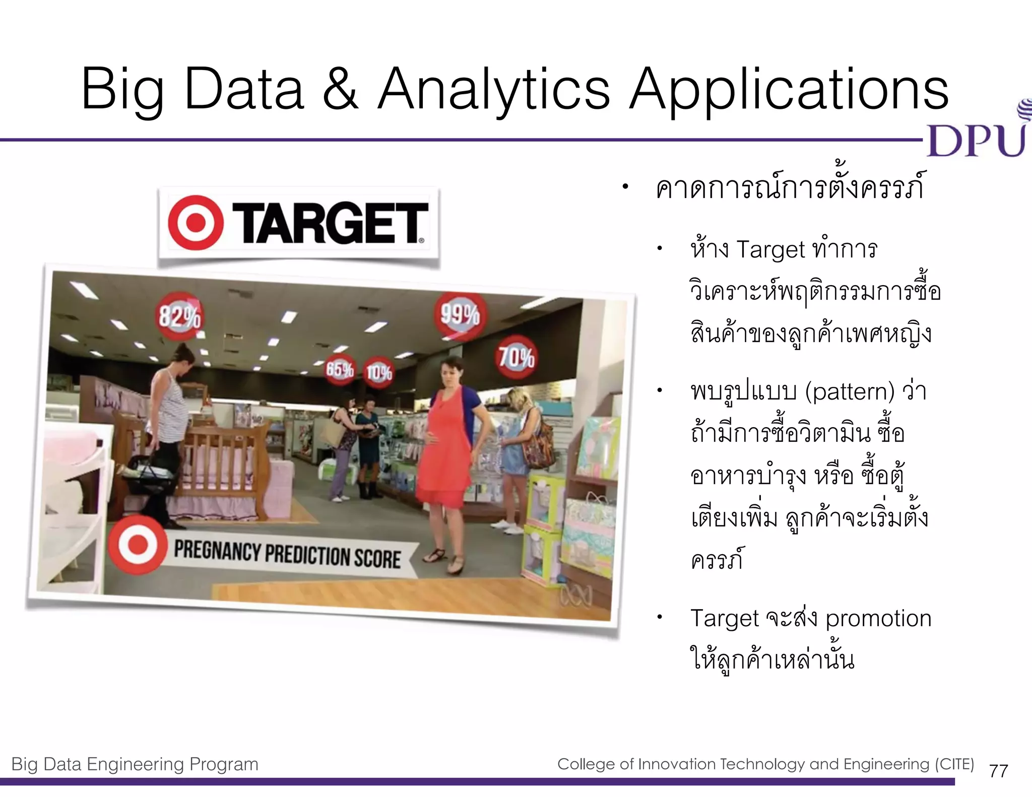 Big Data Engineering Program College of Innovation Technology and Engineering (CITE)
Big Data & Analytics Applications
• คาดการณ์การตั้งครรภ์
• ห้าง Target ทำการ
วิเคราะห์พฤติกรรมการซื้อ
สินค้าของลูกค้าเพศหญิง
• พบรูปแบบ (pattern) ว่า
ถ้ามีการซื้อวิตามิน ซื้อ
อาหารบำรุง หรือ ซื้อตู้
เตียงเพิ่ม ลูกค้าจะเริ่มตั้ง
ครรภ์
• Target จะส่ง promotion
ให้ลูกค้าเหล่านั้น
77
 