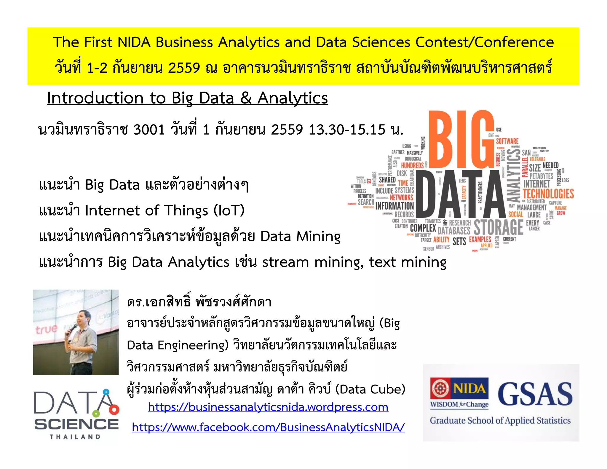 Introduction to Big Data & Analytics
The First NIDA Business Analytics and Data Sciences Contest/Conference
วันที่ 1-2 กันยายน 2559 ณ อาคารนวมินทราธิราช สถาบันบัณฑิตพัฒนบริหารศาสตร์
https://businessanalyticsnida.wordpress.com
https://www.facebook.com/BusinessAnalyticsNIDA/
ดร.เอกสิทธิ์ พัชรวงศ์ศักดา
อาจารย์ประจําหลักสูตรวิศวกรรมข้อมูลขนาดใหญ่ (Big
Data Engineering) วิทยาลัยนวัตกรรมเทคโนโลยีและ
วิศวกรรมศาสตร์ มหาวิทยาลัยธุรกิจบัณฑิตย์
ผู้ร่วมก่อตั้งห้างหุ้นส่วนสามัญ ดาต้า คิวบ์ (Data Cube)
นวมินทราธิราช 3001 วันที่ 1 กันยายน 2559 13.30-15.15 น.
แนะนํา Big Data และตัวอย่างต่างๆ
แนะนํา Internet of Things (IoT)
แนะนําเทคนิคการวิเคราะห์ข้อมูลด้วย Data Mining
แนะนําการ Big Data Analytics เช่น stream mining, text mining
 
