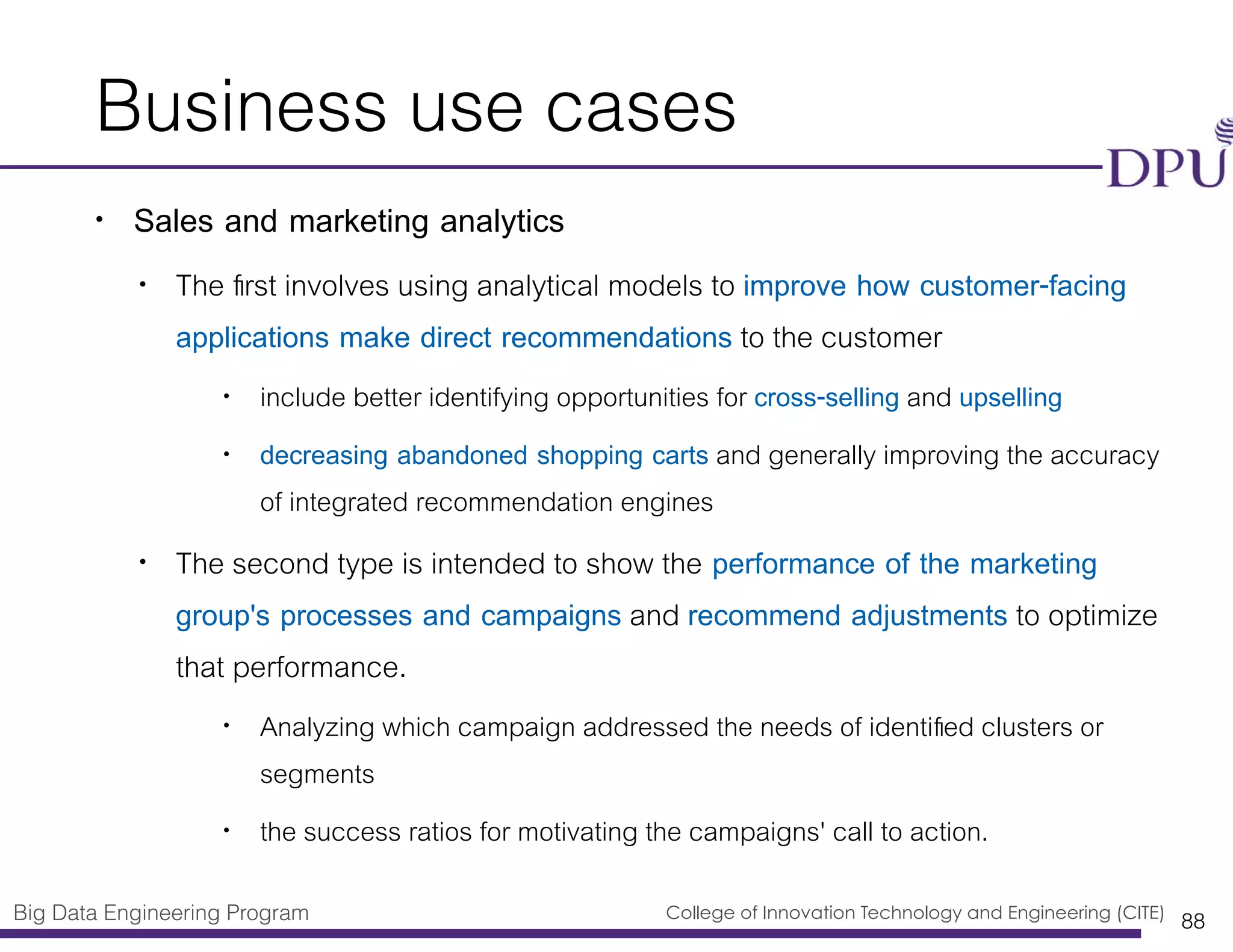 Big Data Engineering Program College of Innovation Technology and Engineering (CITE)
Business use cases
• Sales and marketing analytics
• The ﬁrst involves using analytical models to improve how customer-facing
applications make direct recommendations to the customer
• include better identifying opportunities for cross-selling and upselling
• decreasing abandoned shopping carts and generally improving the accuracy
of integrated recommendation engines
• The second type is intended to show the performance of the marketing
group's processes and campaigns and recommend adjustments to optimize
that performance.
• Analyzing which campaign addressed the needs of identiﬁed clusters or
segments
• the success ratios for motivating the campaigns' call to action.
88
 