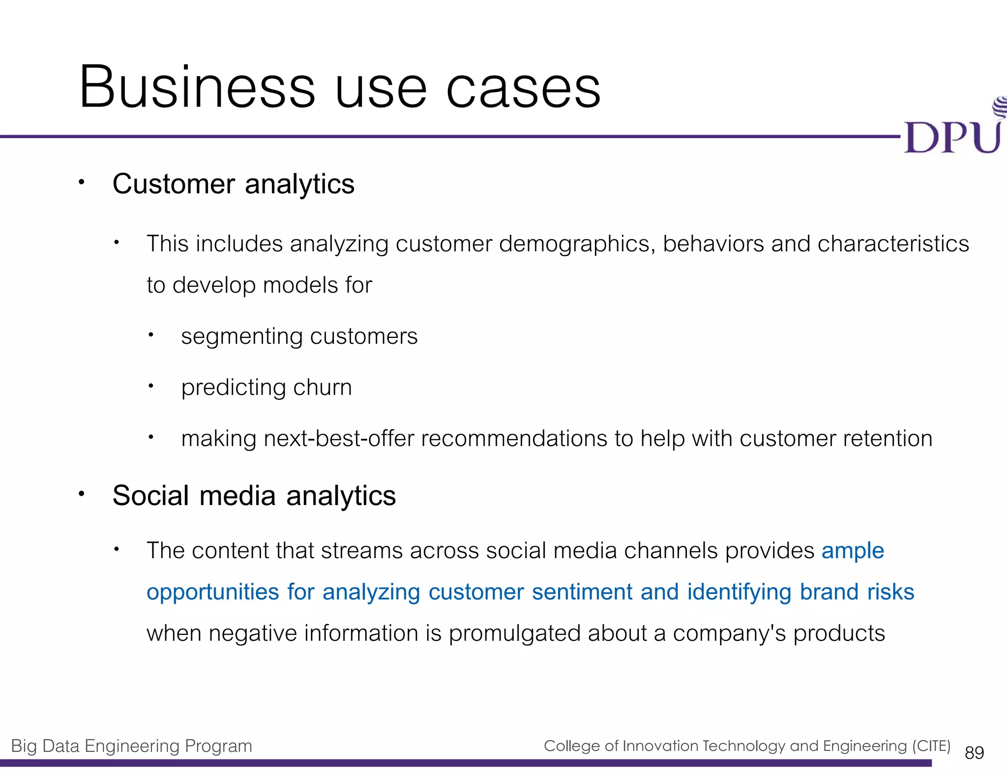 Big Data Engineering Program College of Innovation Technology and Engineering (CITE)
Business use cases
• Customer analytics
• This includes analyzing customer demographics, behaviors and characteristics
to develop models for
• segmenting customers
• predicting churn
• making next-best-offer recommendations to help with customer retention
• Social media analytics
• The content that streams across social media channels provides ample
opportunities for analyzing customer sentiment and identifying brand risks
when negative information is promulgated about a company's products
89
 