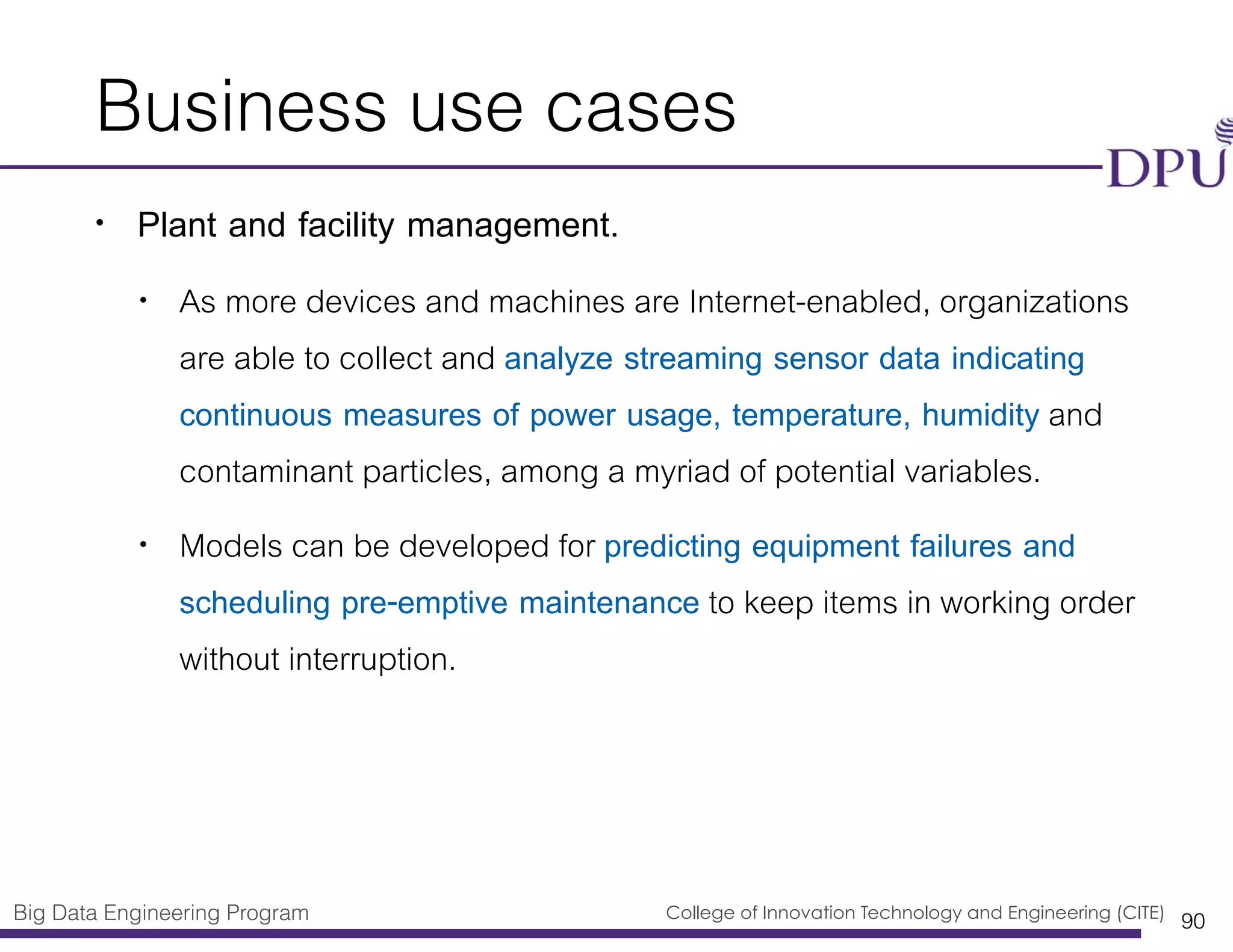 Big Data Engineering Program College of Innovation Technology and Engineering (CITE)
Business use cases
• Plant and facility management.
• As more devices and machines are Internet-enabled, organizations
are able to collect and analyze streaming sensor data indicating
continuous measures of power usage, temperature, humidity and
contaminant particles, among a myriad of potential variables.
• Models can be developed for predicting equipment failures and
scheduling pre-emptive maintenance to keep items in working order
without interruption.
90
 