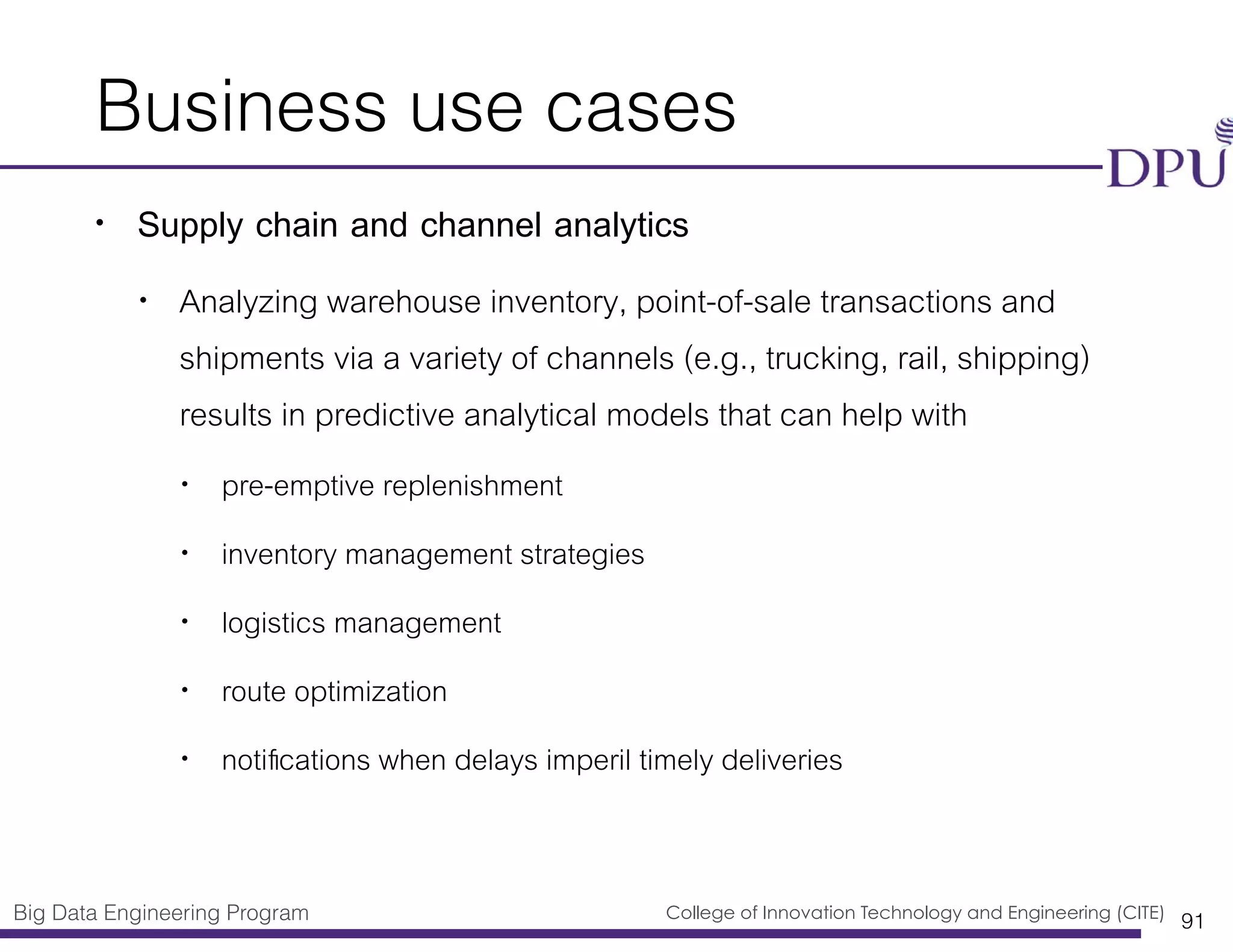 Big Data Engineering Program College of Innovation Technology and Engineering (CITE)
Business use cases
• Supply chain and channel analytics
• Analyzing warehouse inventory, point-of-sale transactions and
shipments via a variety of channels (e.g., trucking, rail, shipping)
results in predictive analytical models that can help with
• pre-emptive replenishment
• inventory management strategies
• logistics management
• route optimization
• notiﬁcations when delays imperil timely deliveries
91
 