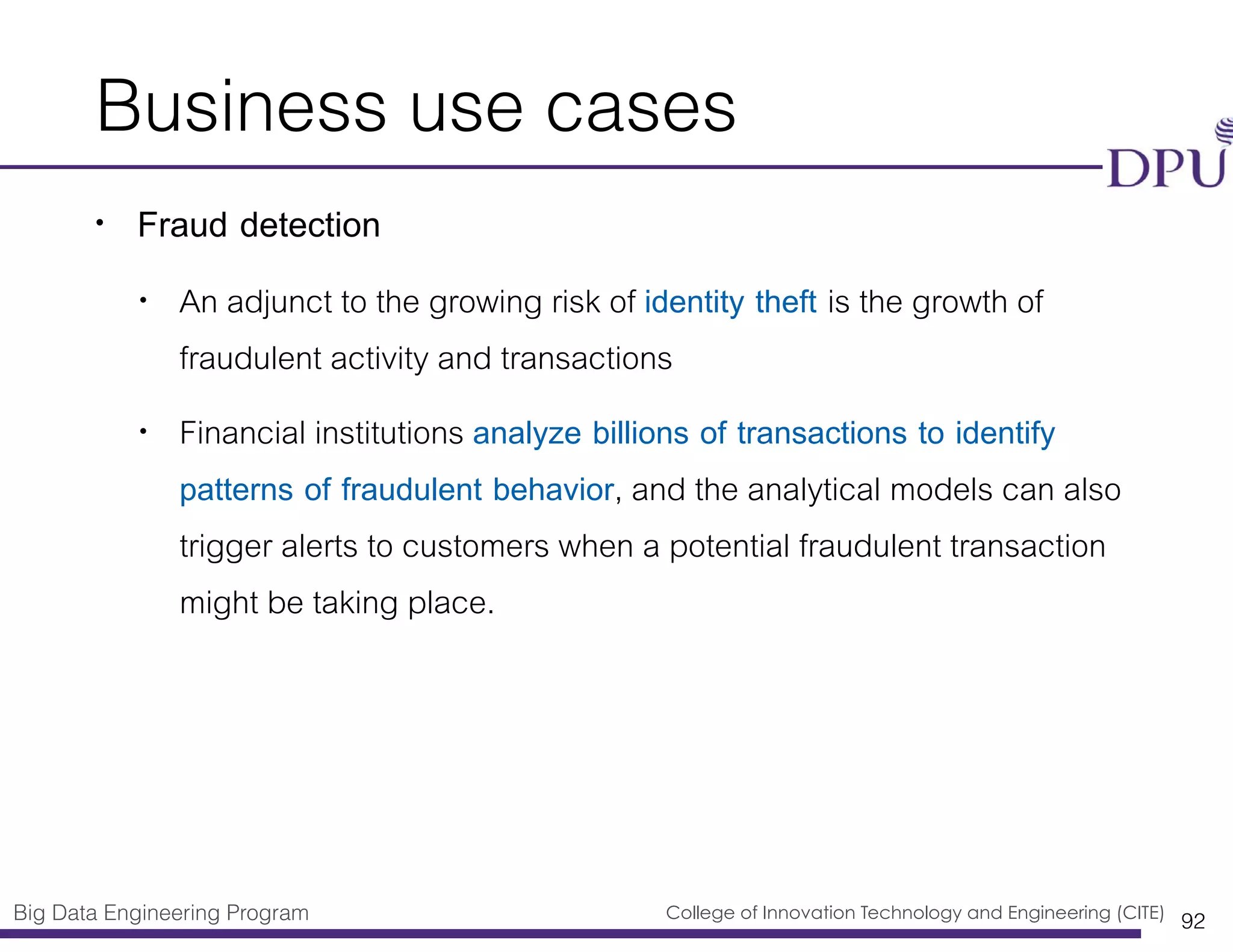 Big Data Engineering Program College of Innovation Technology and Engineering (CITE)
Business use cases
• Fraud detection
• An adjunct to the growing risk of identity theft is the growth of
fraudulent activity and transactions
• Financial institutions analyze billions of transactions to identify
patterns of fraudulent behavior, and the analytical models can also
trigger alerts to customers when a potential fraudulent transaction
might be taking place.
92
 