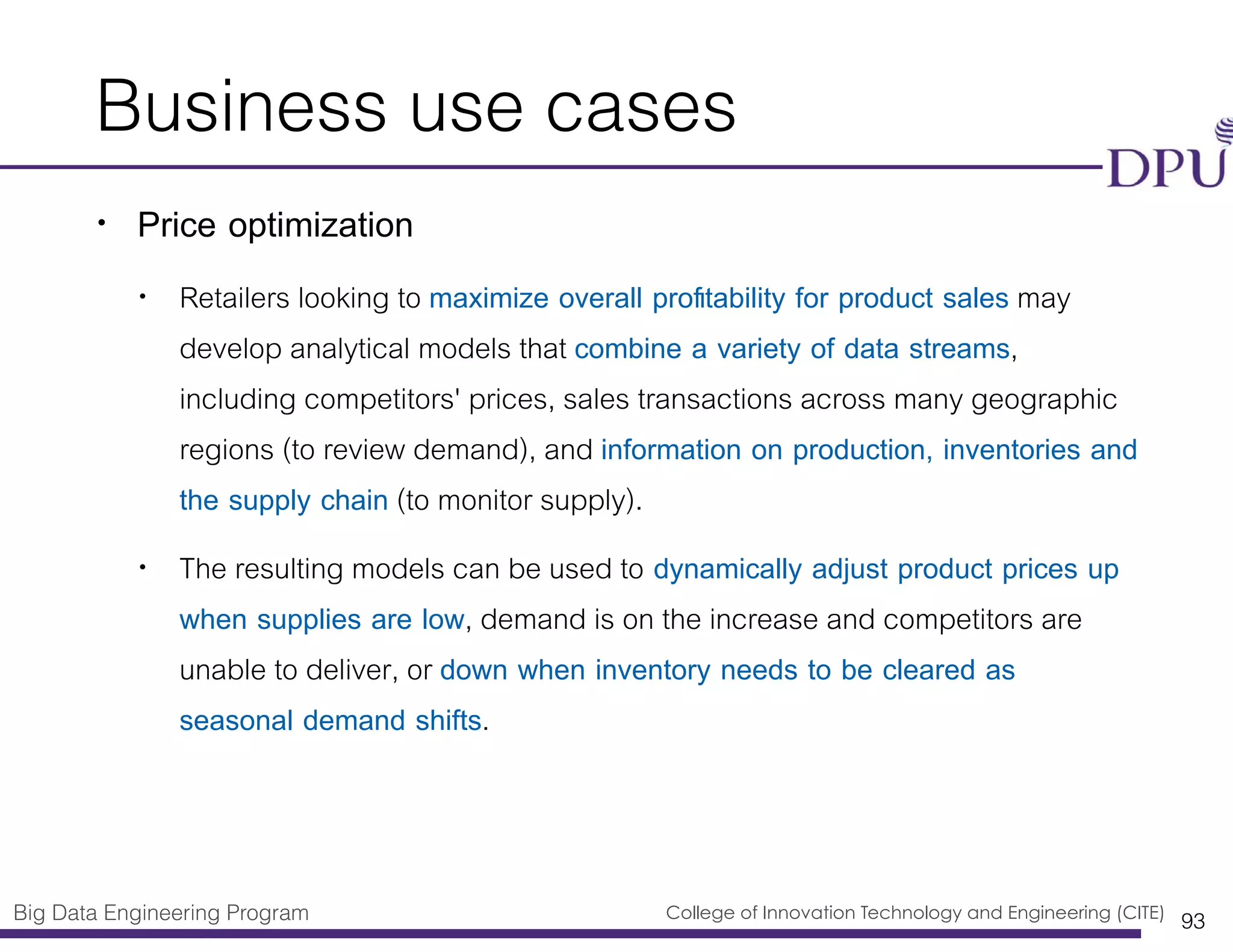 Big Data Engineering Program College of Innovation Technology and Engineering (CITE)
Business use cases
• Price optimization
• Retailers looking to maximize overall proﬁtability for product sales may
develop analytical models that combine a variety of data streams,
including competitors' prices, sales transactions across many geographic
regions (to review demand), and information on production, inventories and
the supply chain (to monitor supply).
• The resulting models can be used to dynamically adjust product prices up
when supplies are low, demand is on the increase and competitors are
unable to deliver, or down when inventory needs to be cleared as
seasonal demand shifts.
93
 