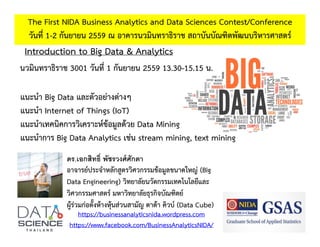 Introduction to Big Data & Analytics
The First NIDA Business Analytics and Data Sciences Contest/Conference
วันที่ 1-2 กันยายน 2559 ณ อาคารนวมินทราธิราช สถาบันบัณฑิตพัฒนบริหารศาสตร์
https://businessanalyticsnida.wordpress.com
https://www.facebook.com/BusinessAnalyticsNIDA/
ดร.เอกสิทธิ์ พัชรวงศ์ศักดา
อาจารย์ประจําหลักสูตรวิศวกรรมข้อมูลขนาดใหญ่ (Big
Data Engineering) วิทยาลัยนวัตกรรมเทคโนโลยีและ
วิศวกรรมศาสตร์ มหาวิทยาลัยธุรกิจบัณฑิตย์
ผู้ร่วมก่อตั้งห้างหุ้นส่วนสามัญ ดาต้า คิวบ์ (Data Cube)
นวมินทราธิราช 3001 วันที่ 1 กันยายน 2559 13.30-15.15 น.
แนะนํา Big Data และตัวอย่างต่างๆ
แนะนํา Internet of Things (IoT)
แนะนําเทคนิคการวิเคราะห์ข้อมูลด้วย Data Mining
แนะนําการ Big Data Analytics เช่น stream mining, text mining
 