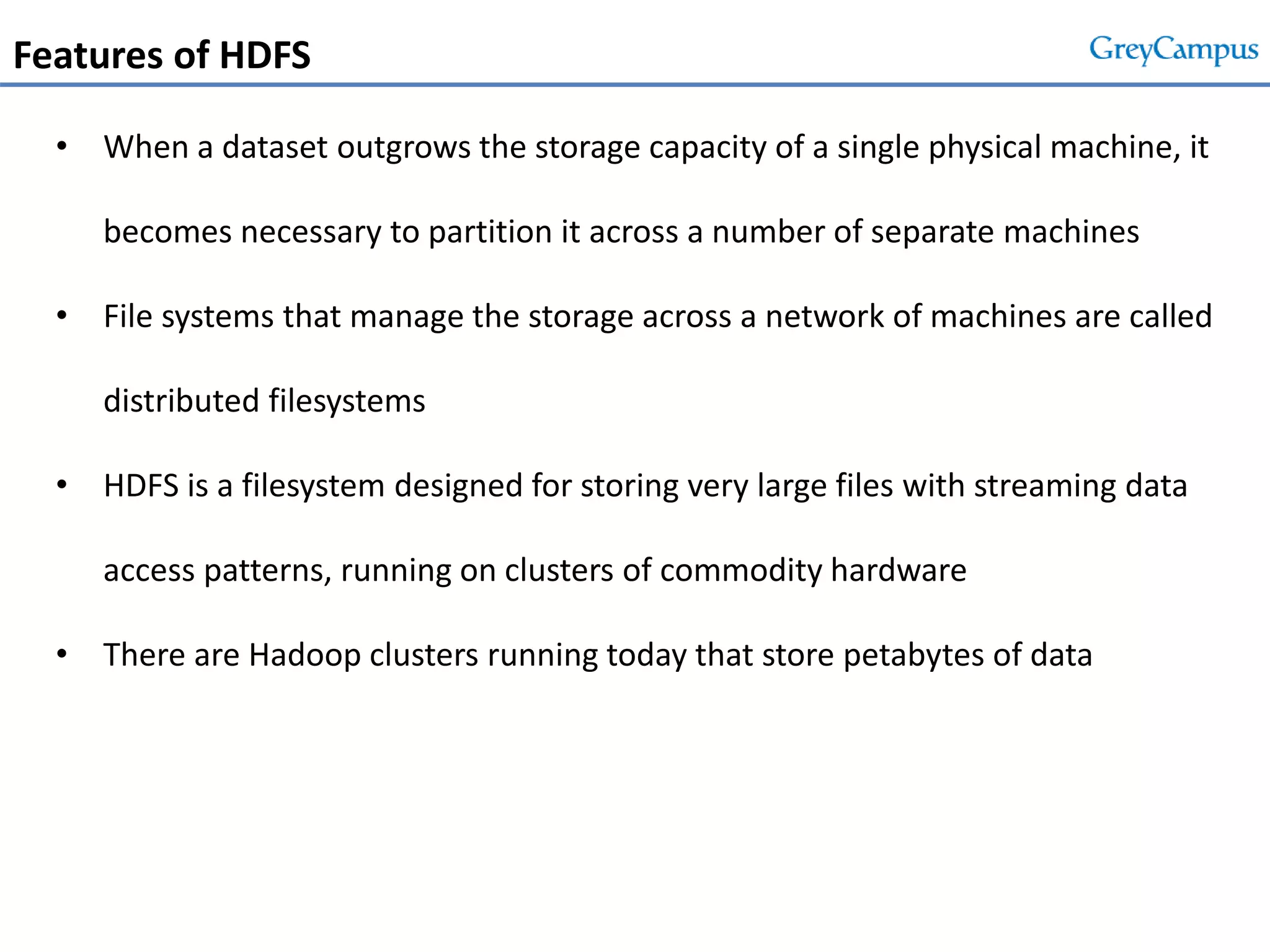 Features of HDFS
• When a dataset outgrows the storage capacity of a single physical machine, it
becomes necessary to partition it across a number of separate machines
• File systems that manage the storage across a network of machines are called
distributed filesystems
• HDFS is a filesystem designed for storing very large files with streaming data
access patterns, running on clusters of commodity hardware
• There are Hadoop clusters running today that store petabytes of data
 